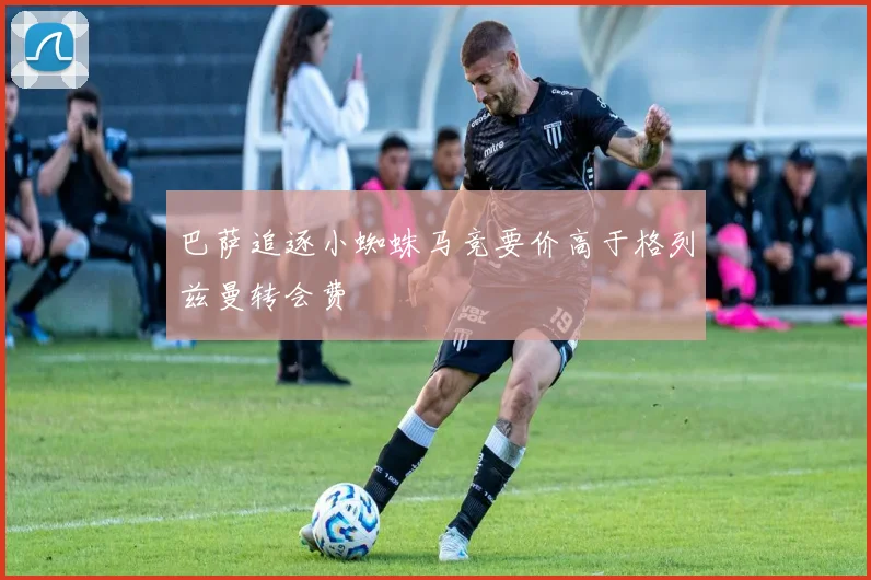 巴萨追逐小蜘蛛马竞要价高于格列兹曼转会费