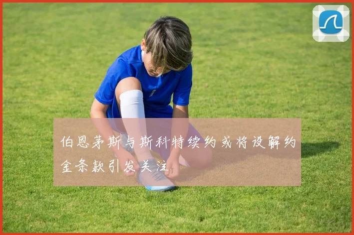 伯恩茅斯与斯科特续约或将设解约金条款引发关注