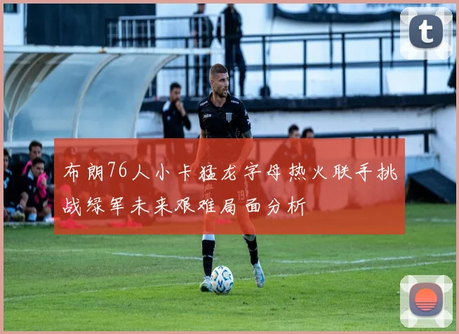 布朗76人小卡猛龙字母热火联手挑战绿军未来艰难局面分析