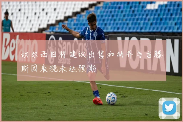 切尔西旧将建议出售加纳乔与吉滕斯因表现未达预期