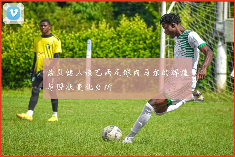 盐贝健人谈巴西足球内马尔的辉煌与现状变化分析