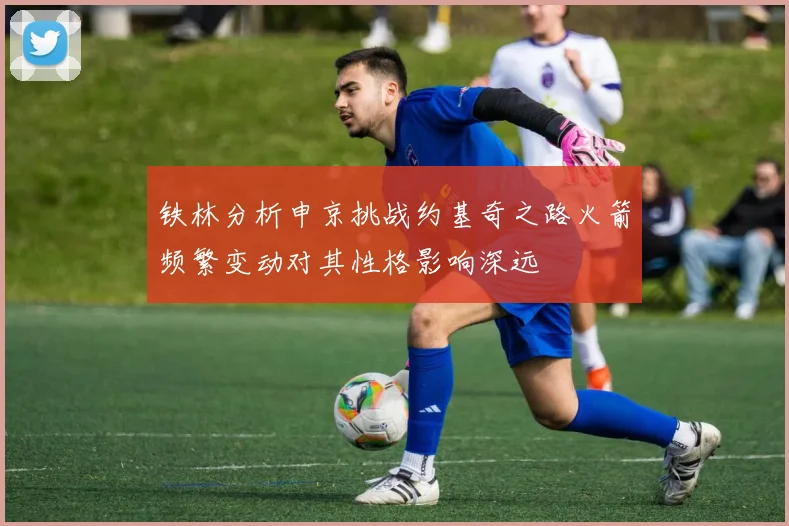 铁林分析申京挑战约基奇之路火箭频繁变动对其性格影响深远