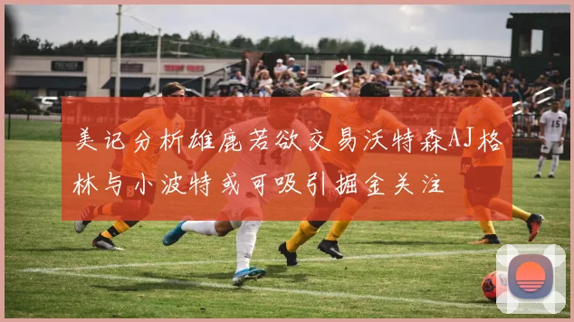 美记分析雄鹿若欲交易沃特森AJ格林与小波特或可吸引掘金关注
