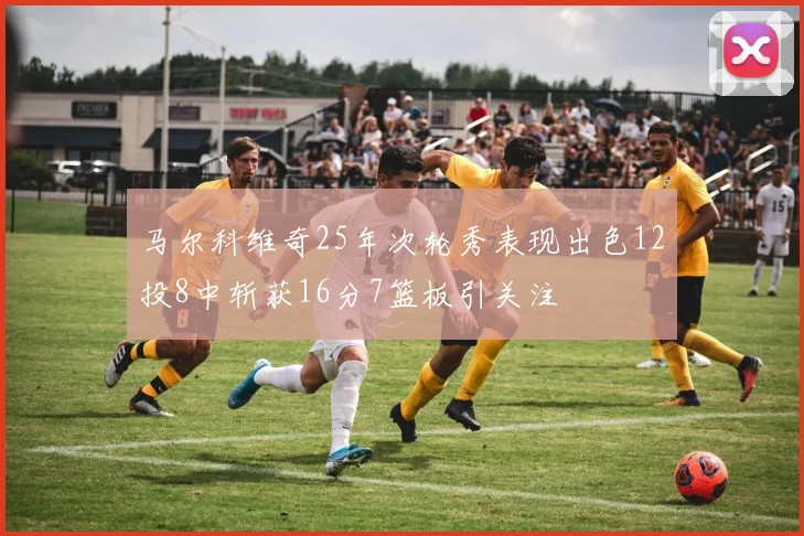 马尔科维奇25年次轮秀表现出色12投8中斩获16分7篮板引关注