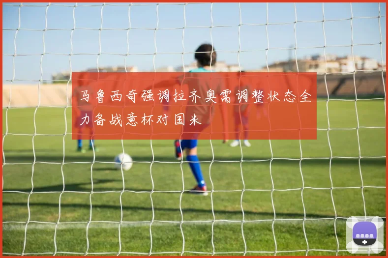 马鲁西奇强调拉齐奥需调整状态全力备战意杯对国米