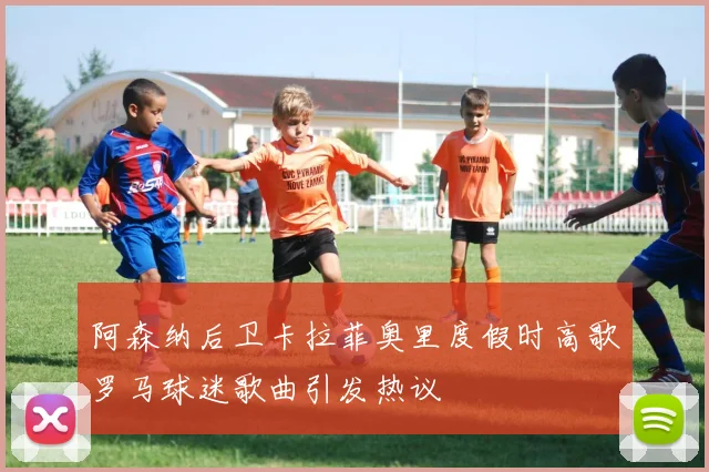 阿森纳后卫卡拉菲奥里度假时高歌罗马球迷歌曲引发热议