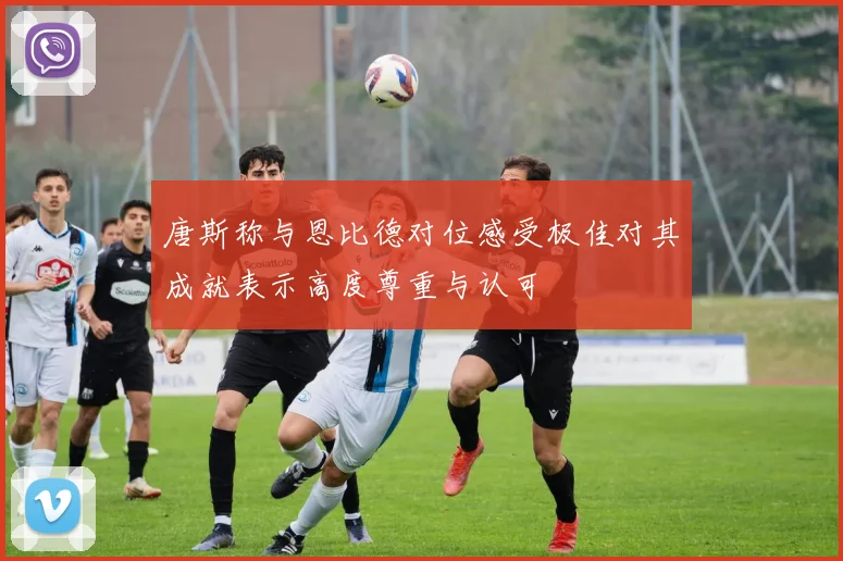 唐斯称与恩比德对位感受极佳对其成就表示高度尊重与认可