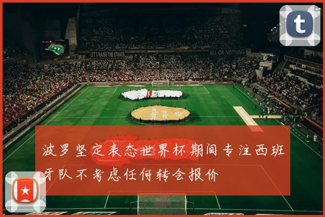 波罗坚定表态世界杯期间专注西班牙队不考虑任何转会报价