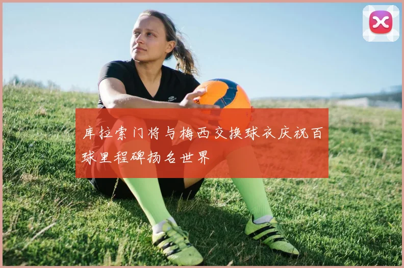 库拉索门将与梅西交换球衣庆祝百球里程碑扬名世界