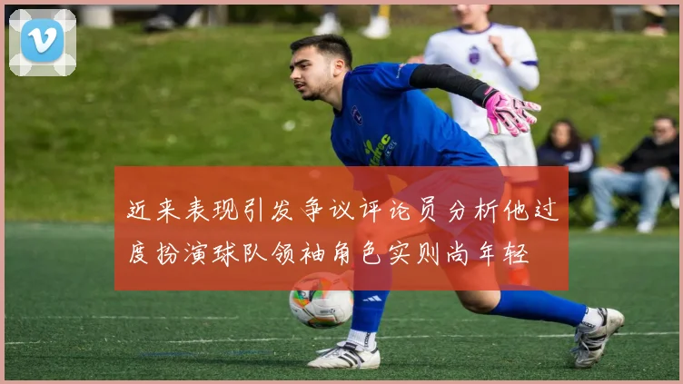 近来表现引发争议评论员分析他过度扮演球队领袖角色实则尚年轻