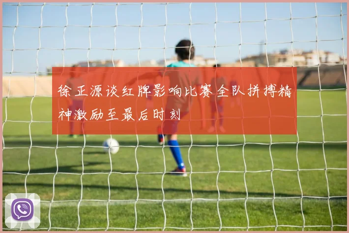 徐正源谈红牌影响比赛全队拼搏精神激励至最后时刻