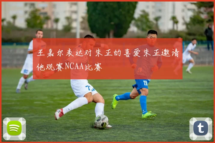 王嘉尔表达对朱正的喜爱朱正邀请他观赛NCAA比赛