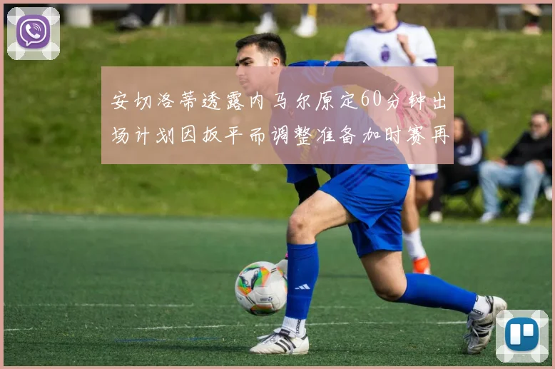 安切洛蒂透露内马尔原定60分钟出场计划因扳平而调整准备加时赛再换上他