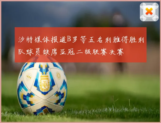 沙特媒体报道B罗等五名利雅得胜利队球员缺席亚冠二级联赛决赛