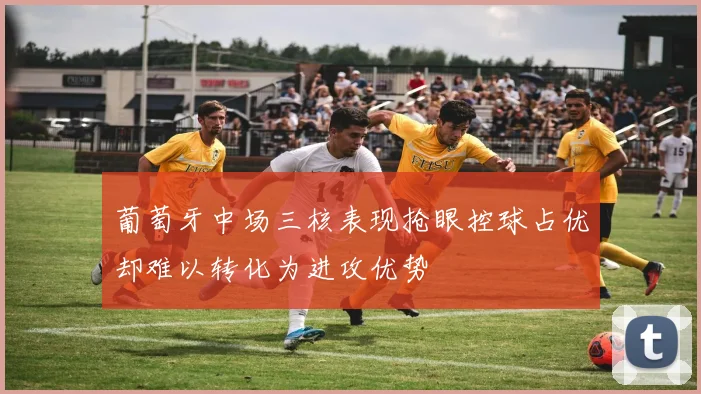 葡萄牙中场三核表现抢眼控球占优却难以转化为进攻优势
