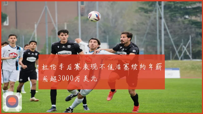 杜伦季后赛表现不佳活塞续约年薪或超3000万美元