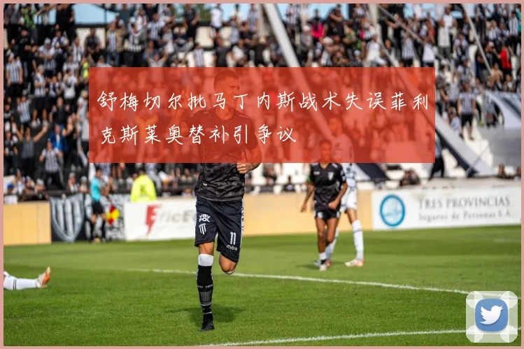 舒梅切尔批马丁内斯战术失误菲利克斯莱奥替补引争议