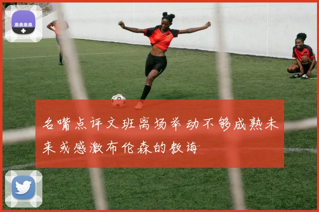 名嘴点评文班离场举动不够成熟未来或感激布伦森的教诲